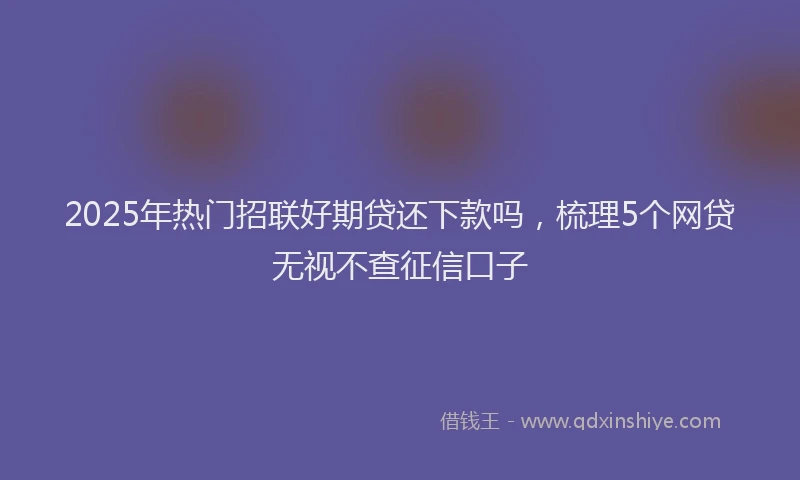 2025年热门招联好期贷还下款吗，梳理5个网贷无视不查征信口子