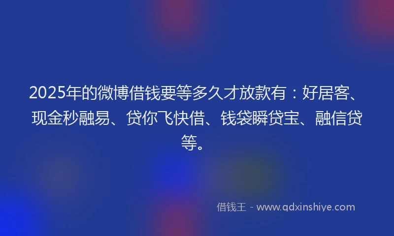 2025年的微博借钱要等多久才放款有：好居客、现金秒融易、贷你飞快借、钱袋瞬贷宝、融信贷等。