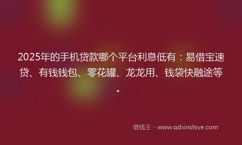 2025年的手机贷款哪个平台利息低有：易借宝速贷、有钱钱包、零花罐、龙龙用、钱袋快融途等。