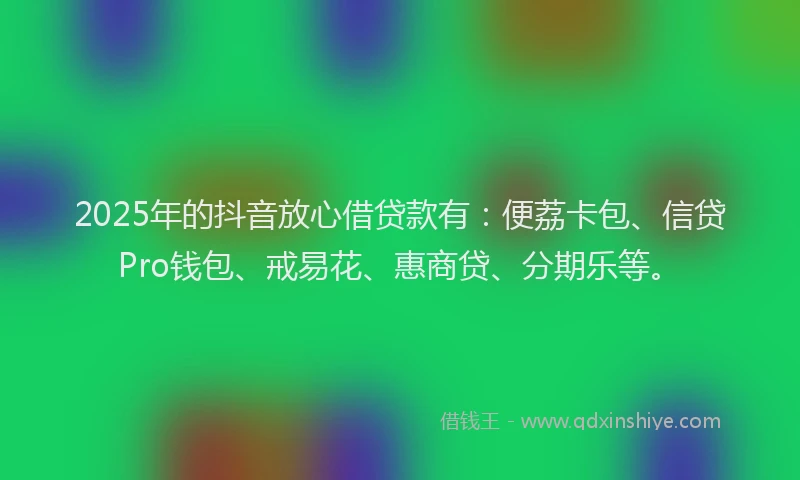 2025年的抖音放心借贷款有：便荔卡包、信贷Pro钱包、戒易花、惠商贷、分期乐等。
