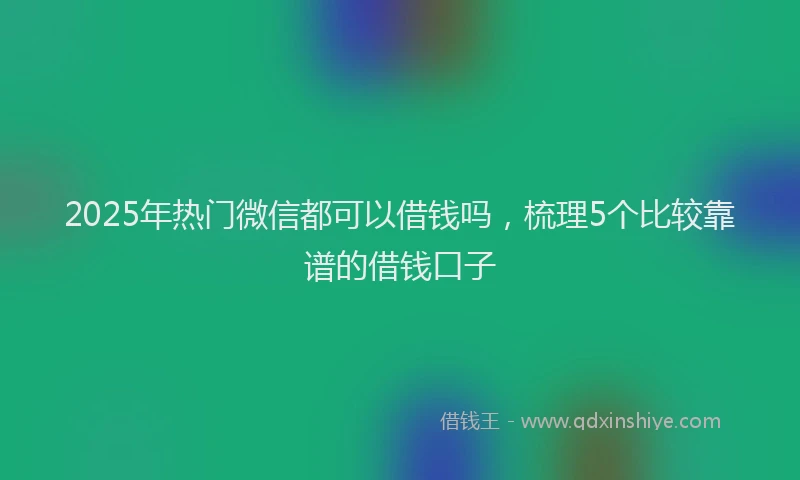 2025年热门微信都可以借钱吗，梳理5个比较靠谱的借钱口子