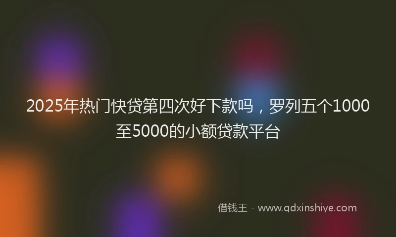 2025年热门快贷第四次好下款吗，罗列五个1000至5000的小额贷款平台