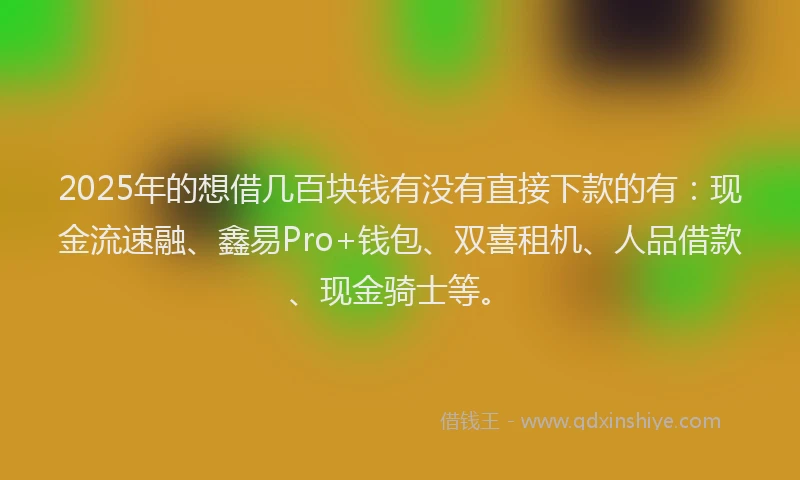 2025年的想借几百块钱有没有直接下款的有：现金流速融、鑫易Pro+钱包、双喜租机、人品借款、现金骑士等。