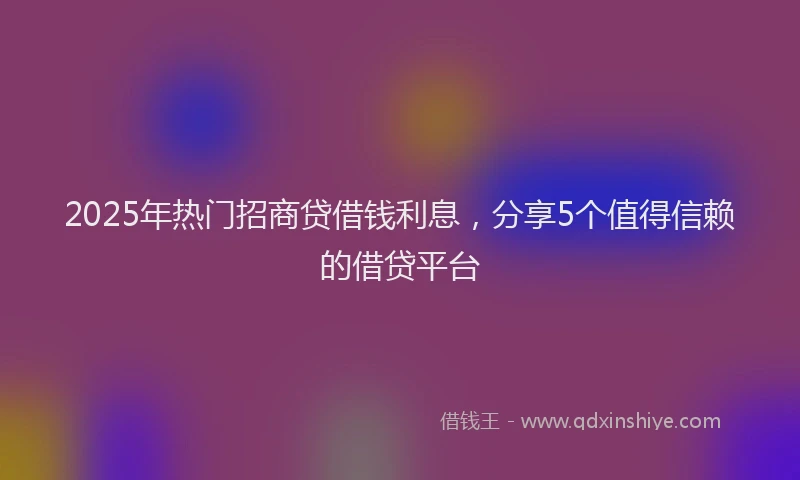 2025年热门招商贷借钱利息，分享5个值得信赖的借贷平台