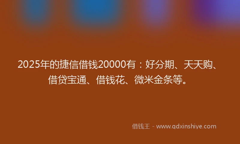 2025年的捷信借钱20000有：好分期、天天购、借贷宝通、借钱花、微米金条等。