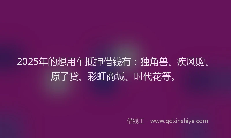 2025年的想用车抵押借钱有：独角兽、疾风购、原子贷、彩虹商城、时代花等。