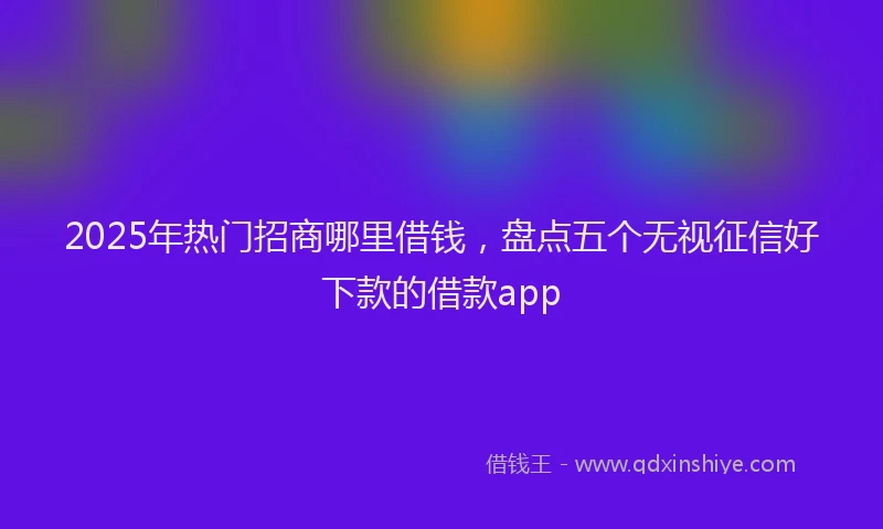2025年热门招商哪里借钱，盘点五个无视征信好下款的借款app