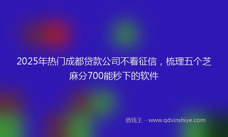 2025年热门成都贷款公司不看征信，梳理五个芝麻分700能秒下的软件