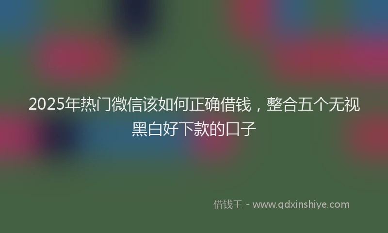 2025年热门微信该如何正确借钱，整合五个无视黑白好下款的口子