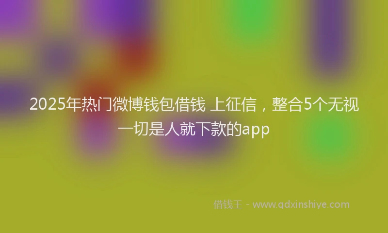 2025年热门微博钱包借钱 上征信，整合5个无视一切是人就下款的app