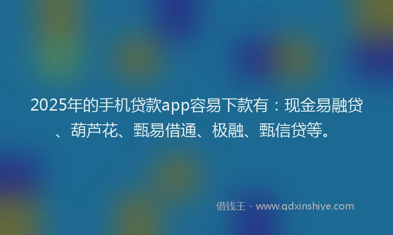 2025年的手机贷款app容易下款有：现金易融贷、葫芦花、甄易借通、极融、甄信贷等。