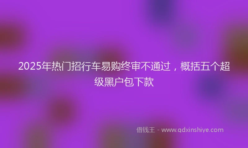 2025年热门招行车易购终审不通过，概括五个超级黑户包下款
