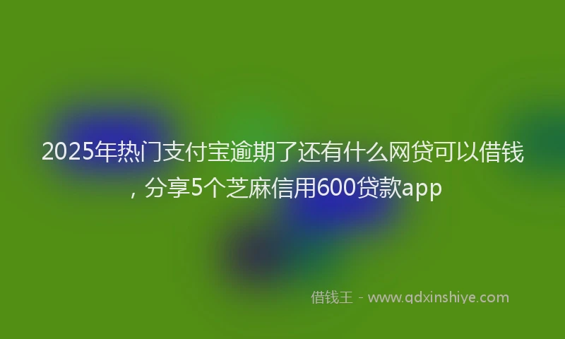 2025年热门支付宝逾期了还有什么网贷可以借钱，分享5个芝麻信用600贷款app