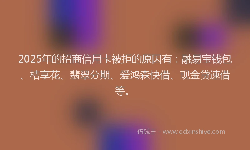 2025年的招商信用卡被拒的原因有：融易宝钱包、桔享花、翡翠分期、爱鸿森快借、现金贷速借等。