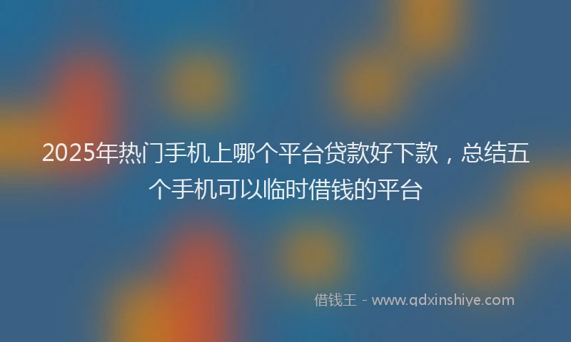 2025年热门手机上哪个平台贷款好下款，总结五个手机可以临时借钱的平台