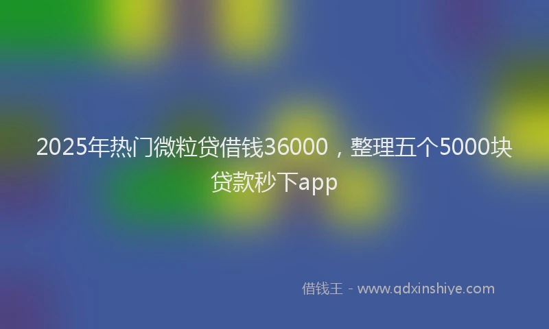 2025年热门微粒贷借钱36000，整理五个5000块贷款秒下app
