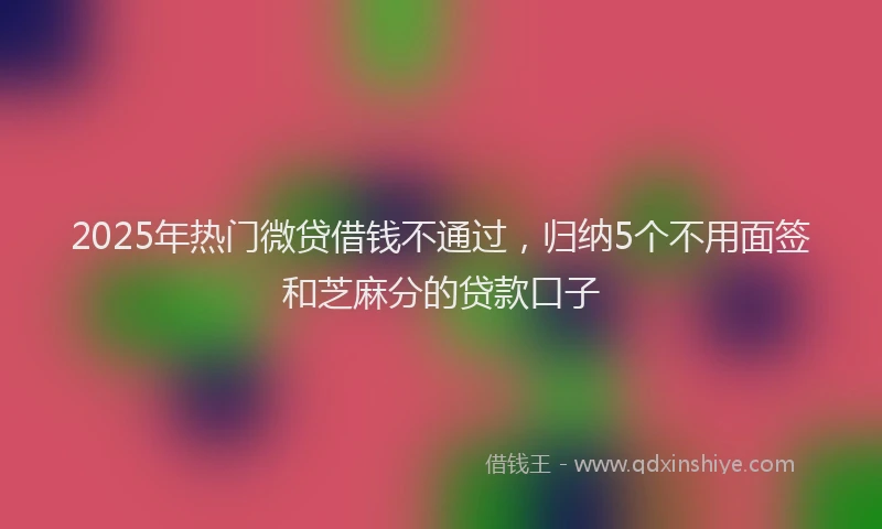 2025年热门微贷借钱不通过，归纳5个不用面签和芝麻分的贷款口子