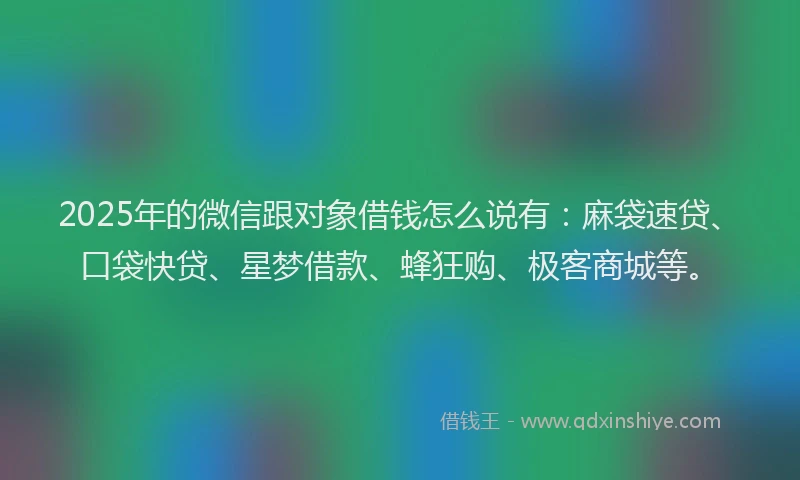 2025年的微信跟对象借钱怎么说有：麻袋速贷、口袋快贷、星梦借款、蜂狂购、极客商城等。