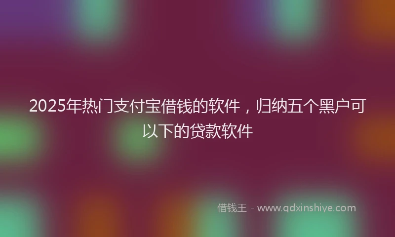 2025年热门支付宝借钱的软件，归纳五个黑户可以下的贷款软件