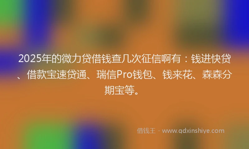 2025年的微力贷借钱查几次征信啊有：钱进快贷、借款宝速贷通、瑞信Pro钱包、钱来花、森森分期宝等。
