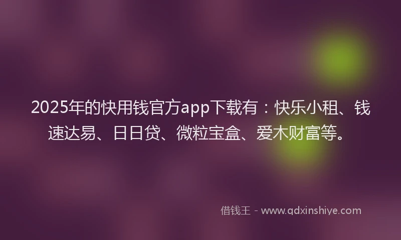 2025年的快用钱官方app下载有：快乐小租、钱速达易、日日贷、微粒宝盒、爱木财富等。