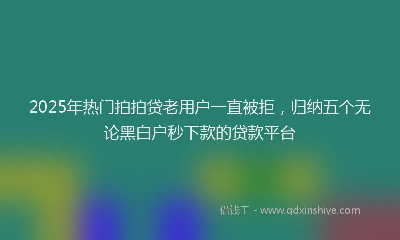 2025年热门拍拍贷老用户一直被拒，归纳五个无论黑白户秒下款的贷款平台
