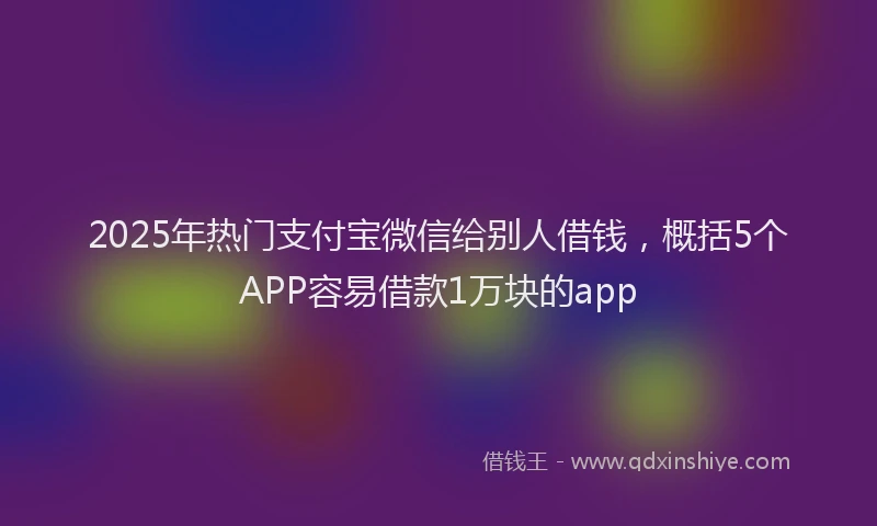 2025年热门支付宝微信给别人借钱，概括5个APP容易借款1万块的app