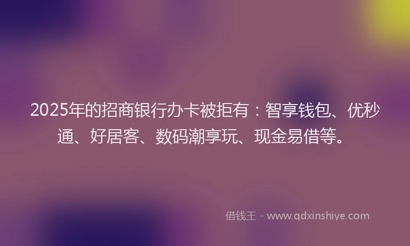 2025年的招商银行办卡被拒有：智享钱包、优秒通、好居客、数码潮享玩、现金易借等。