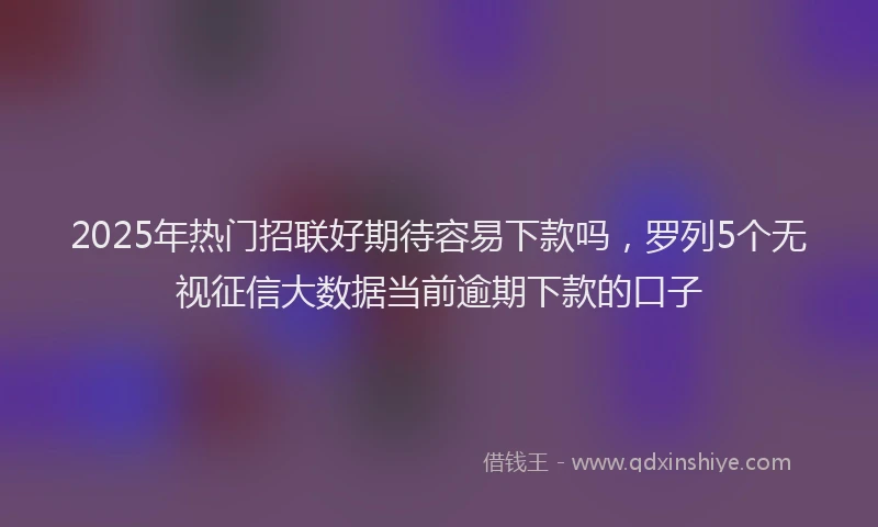 2025年热门招联好期待容易下款吗，罗列5个无视征信大数据当前逾期下款的口子