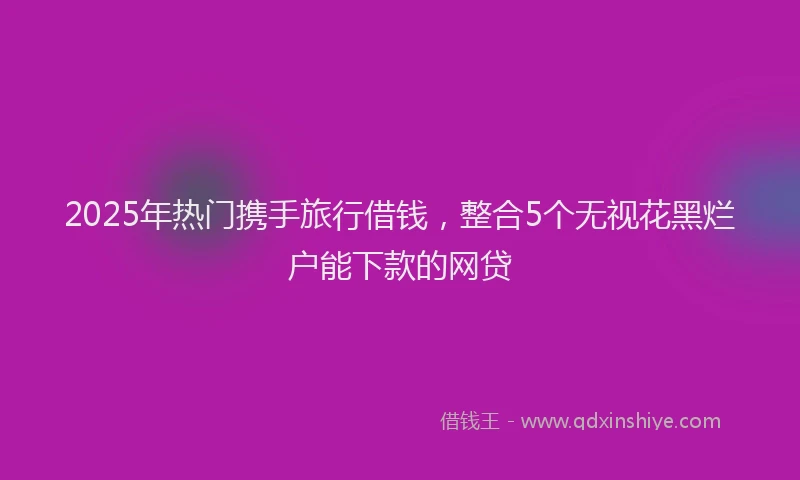 2025年热门携手旅行借钱，整合5个无视花黑烂户能下款的网贷