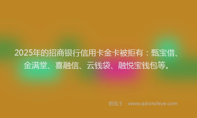 2025年的招商银行信用卡金卡被拒有：甄宝借、金满堂、喜融信、云钱袋、融悦宝钱包等。