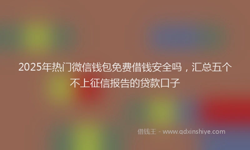 2025年热门微信钱包免费借钱安全吗，汇总五个不上征信报告的贷款口子