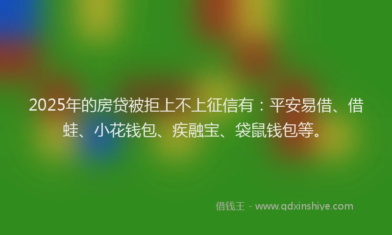 2025年的房贷被拒上不上征信有：平安易借、借蛙、小花钱包、疾融宝、袋鼠钱包等。