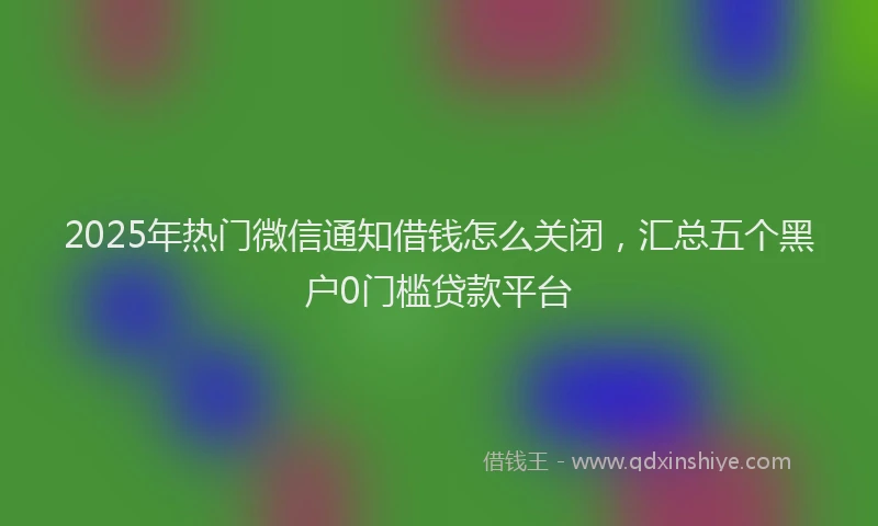 2025年热门微信通知借钱怎么关闭，汇总五个黑户0门槛贷款平台