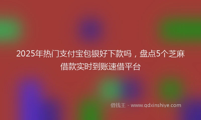 2025年热门支付宝包银好下款吗，盘点5个芝麻借款实时到账速借平台