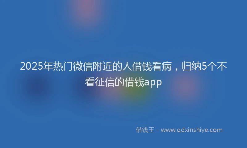 2025年热门微信附近的人借钱看病，归纳5个不看征信的借钱app