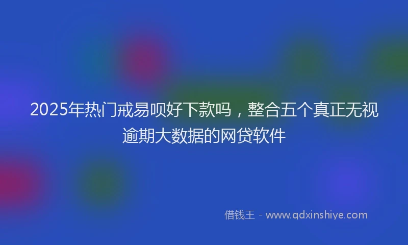 2025年热门戒易呗好下款吗，整合五个真正无视逾期大数据的网贷软件