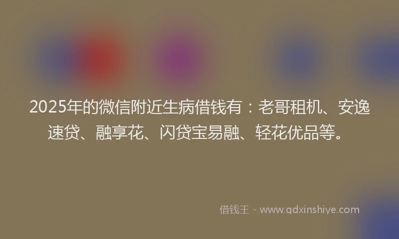 2025年的微信附近生病借钱有：老哥租机、安逸速贷、融享花、闪贷宝易融、轻花优品等。