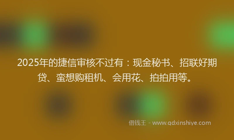2025年的捷信审核不过有：现金秘书、招联好期贷、蛮想购租机、会用花、拍拍用等。