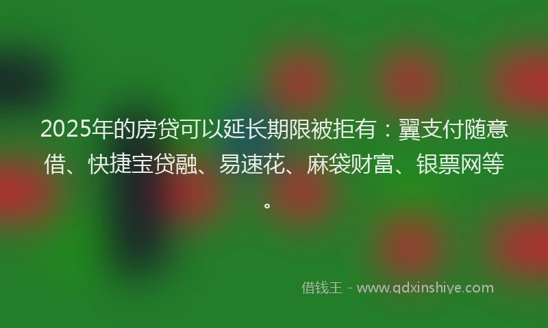 2025年的房贷可以延长期限被拒有：翼支付随意借、快捷宝贷融、易速花、麻袋财富、银票网等。