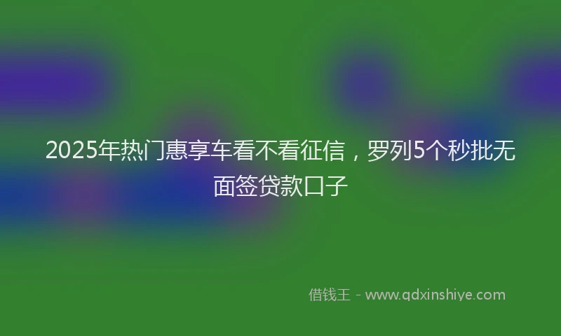 2025年热门惠享车看不看征信，罗列5个秒批无面签贷款口子