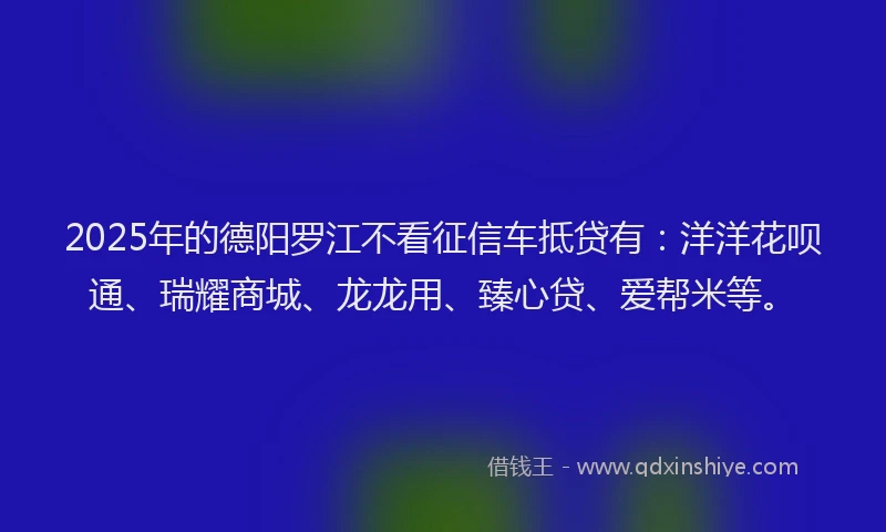 2025年的德阳罗江不看征信车抵贷有：洋洋花呗通、瑞耀商城、龙龙用、臻心贷、爱帮米等。