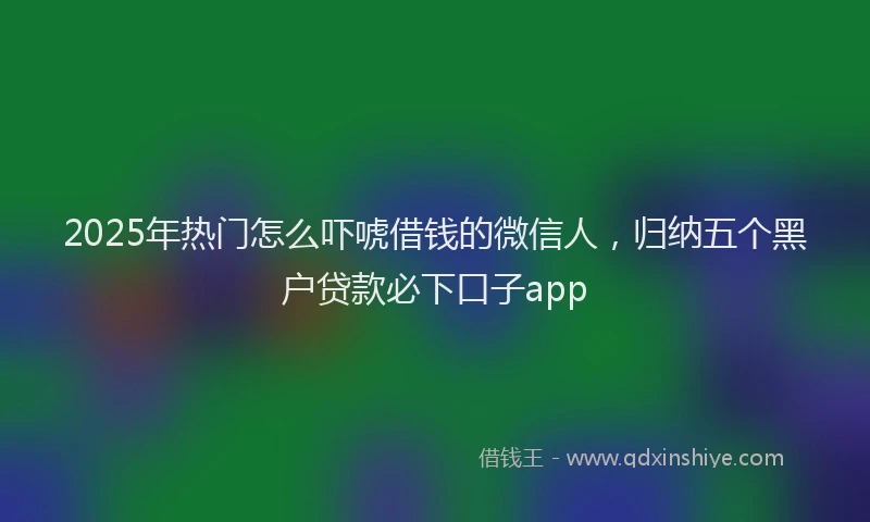 2025年热门怎么吓唬借钱的微信人，归纳五个黑户贷款必下口子app