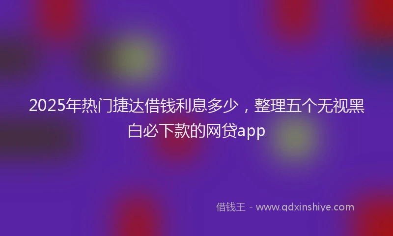 2025年热门捷达借钱利息多少，整理五个无视黑白必下款的网贷app