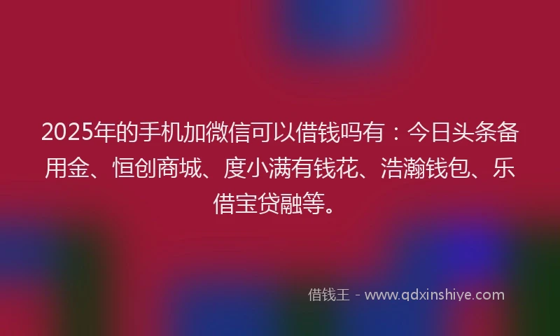 2025年的手机加微信可以借钱吗有：今日头条备用金、恒创商城、度小满有钱花、浩瀚钱包、乐借宝贷融等。