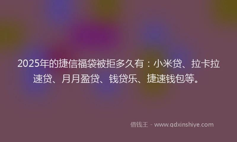 2025年的捷信福袋被拒多久有：小米贷、拉卡拉速贷、月月盈贷、钱贷乐、捷速钱包等。