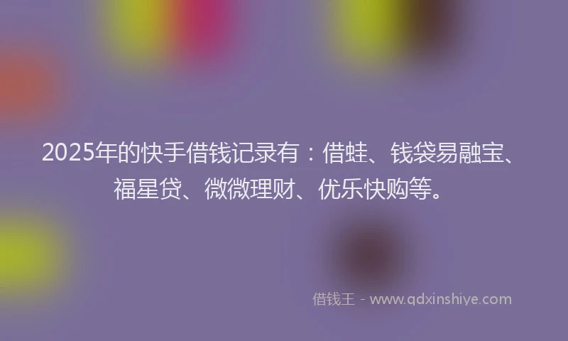 2025年的快手借钱记录有：借蛙、钱袋易融宝、福星贷、微微理财、优乐快购等。