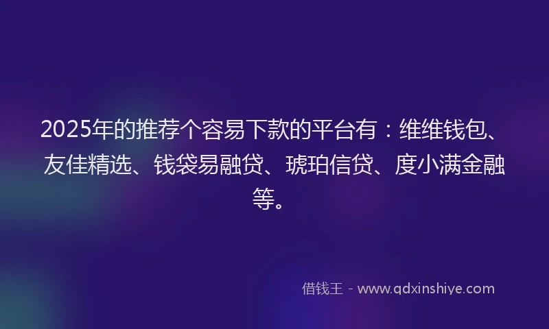 2025年的推荐个容易下款的平台有：维维钱包、友佳精选、钱袋易融贷、琥珀信贷、度小满金融等。