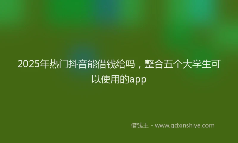 2025年热门抖音能借钱给吗，整合五个大学生可以使用的app