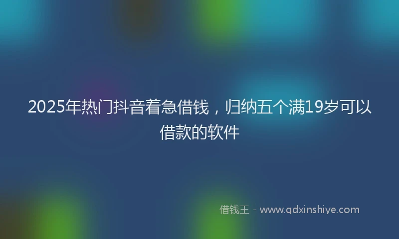 2025年热门抖音着急借钱，归纳五个满19岁可以借款的软件